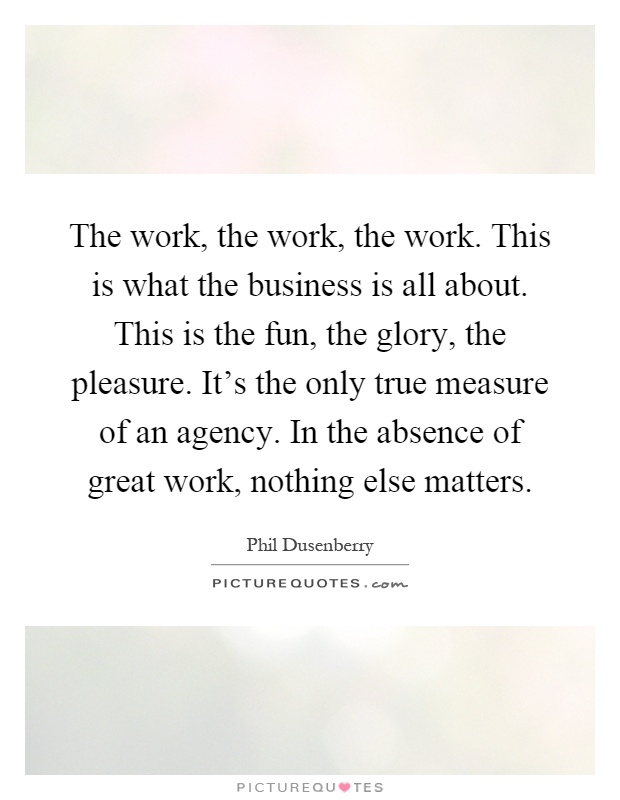 The work, the work, the work. This is what the business is all about. This is the fun, the glory, the pleasure. It's the only true measure of an agency. In the absence of great work, nothing else matters Picture Quote #1