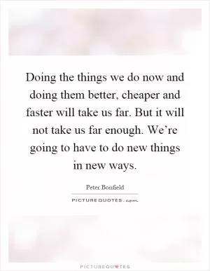 Doing the things we do now and doing them better, cheaper and faster will take us far. But it will not take us far enough. We’re going to have to do new things in new ways Picture Quote #1