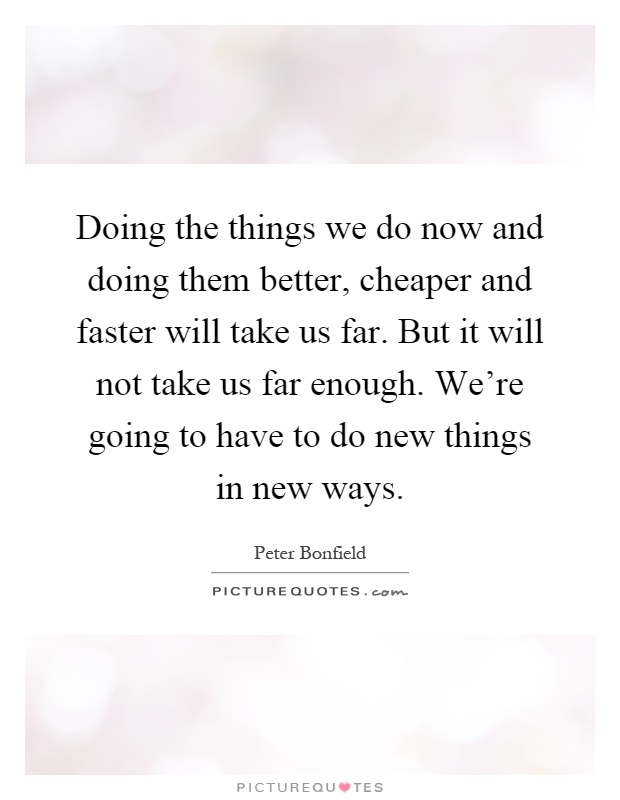 Doing the things we do now and doing them better, cheaper and faster will take us far. But it will not take us far enough. We're going to have to do new things in new ways Picture Quote #1