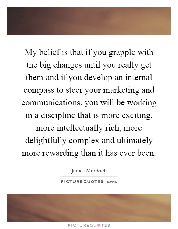 My belief is that if you grapple with the big changes until you really get them and if you develop an internal compass to steer your marketing and communications, you will be working in a discipline that is more exciting, more intellectually rich, more delightfully complex and ultimately more rewarding than it has ever been Picture Quote #1