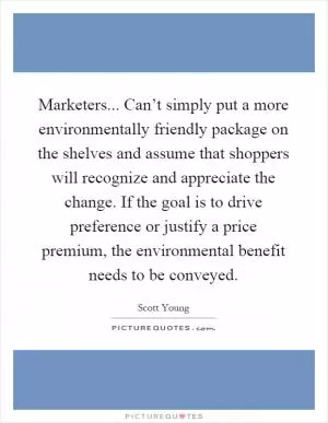 Marketers... Can’t simply put a more environmentally friendly package on the shelves and assume that shoppers will recognize and appreciate the change. If the goal is to drive preference or justify a price premium, the environmental benefit needs to be conveyed Picture Quote #1