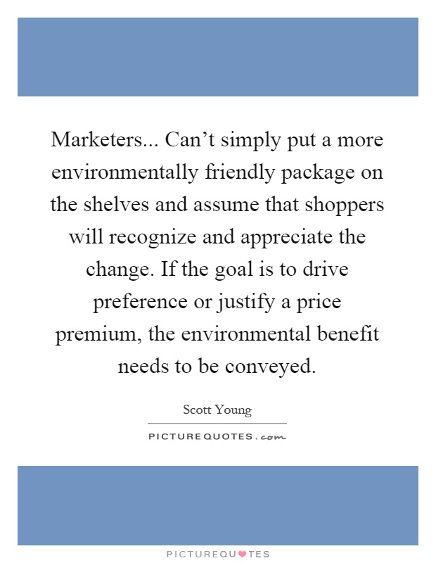 Marketers... Can't simply put a more environmentally friendly package on the shelves and assume that shoppers will recognize and appreciate the change. If the goal is to drive preference or justify a price premium, the environmental benefit needs to be conveyed Picture Quote #1