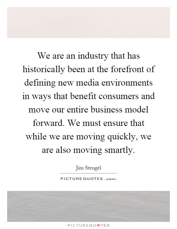 We are an industry that has historically been at the forefront of defining new media environments in ways that benefit consumers and move our entire business model forward. We must ensure that while we are moving quickly, we are also moving smartly Picture Quote #1