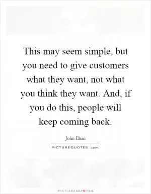 This may seem simple, but you need to give customers what they want, not what you think they want. And, if you do this, people will keep coming back Picture Quote #1