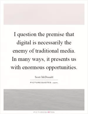 I question the premise that digital is necessarily the enemy of traditional media. In many ways, it presents us with enormous opportunities Picture Quote #1