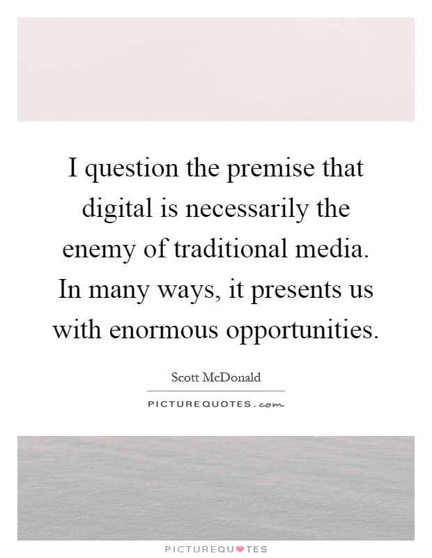 I question the premise that digital is necessarily the enemy of traditional media. In many ways, it presents us with enormous opportunities Picture Quote #1