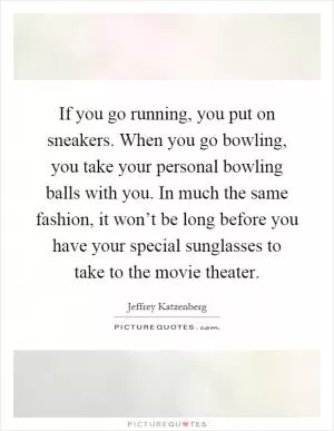 If you go running, you put on sneakers. When you go bowling, you take your personal bowling balls with you. In much the same fashion, it won’t be long before you have your special sunglasses to take to the movie theater Picture Quote #1