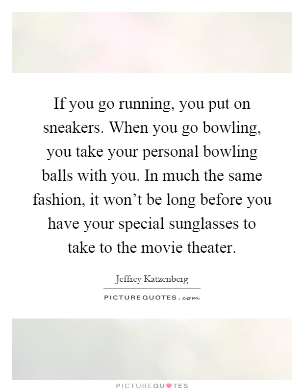 If you go running, you put on sneakers. When you go bowling, you take your personal bowling balls with you. In much the same fashion, it won't be long before you have your special sunglasses to take to the movie theater Picture Quote #1
