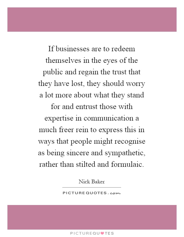 If businesses are to redeem themselves in the eyes of the public and regain the trust that they have lost, they should worry a lot more about what they stand for and entrust those with expertise in communication a much freer rein to express this in ways that people might recognise as being sincere and sympathetic, rather than stilted and formulaic Picture Quote #1