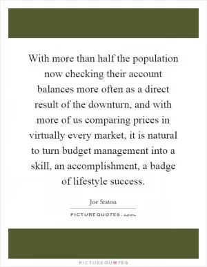 With more than half the population now checking their account balances more often as a direct result of the downturn, and with more of us comparing prices in virtually every market, it is natural to turn budget management into a skill, an accomplishment, a badge of lifestyle success Picture Quote #1