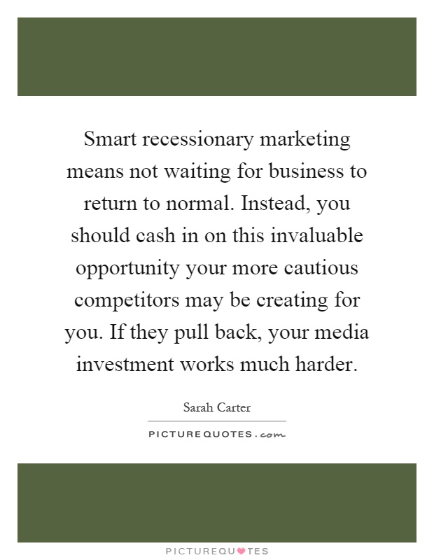 Smart recessionary marketing means not waiting for business to return to normal. Instead, you should cash in on this invaluable opportunity your more cautious competitors may be creating for you. If they pull back, your media investment works much harder Picture Quote #1