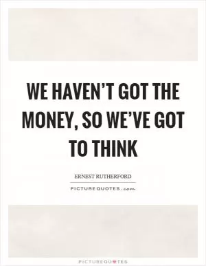 We haven’t got the money, so we’ve got to think Picture Quote #1