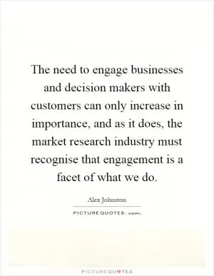 The need to engage businesses and decision makers with customers can only increase in importance, and as it does, the market research industry must recognise that engagement is a facet of what we do Picture Quote #1