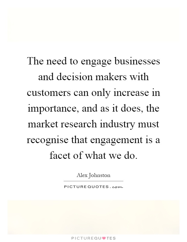 The need to engage businesses and decision makers with customers can only increase in importance, and as it does, the market research industry must recognise that engagement is a facet of what we do Picture Quote #1