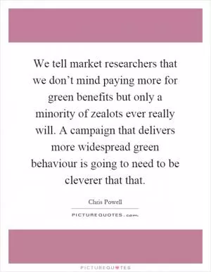 We tell market researchers that we don’t mind paying more for green benefits but only a minority of zealots ever really will. A campaign that delivers more widespread green behaviour is going to need to be cleverer that that Picture Quote #1