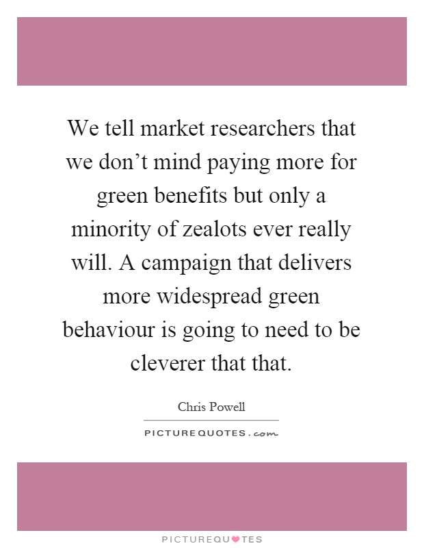 We tell market researchers that we don't mind paying more for green benefits but only a minority of zealots ever really will. A campaign that delivers more widespread green behaviour is going to need to be cleverer that that Picture Quote #1