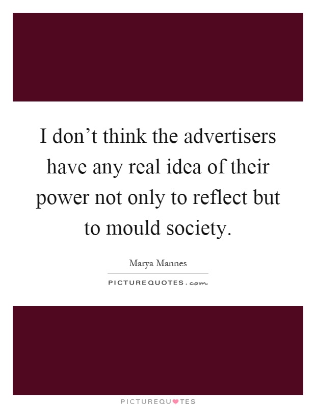 I don't think the advertisers have any real idea of their power not only to reflect but to mould society Picture Quote #1