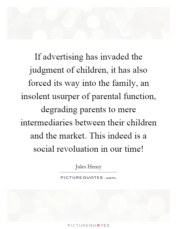 If advertising has invaded the judgment of children, it has also forced its way into the family, an insolent usurper of parental function, degrading parents to mere intermediaries between their children and the market. This indeed is a social revoluation in our time! Picture Quote #1