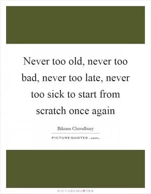 Never too old, never too bad, never too late, never too sick to start from scratch once again Picture Quote #1