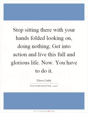 Stop sitting there with your hands folded looking on, doing nothing; Get into action and live this full and glorious life. Now. You have to do it Picture Quote #1