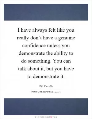 I have always felt like you really don’t have a genuine confidence unless you demonstrate the ability to do something. You can talk about it, but you have to demonstrate it Picture Quote #1
