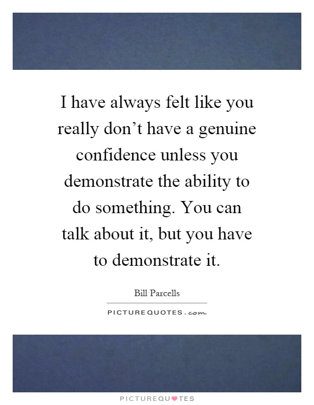 I have always felt like you really don't have a genuine confidence unless you demonstrate the ability to do something. You can talk about it, but you have to demonstrate it Picture Quote #1