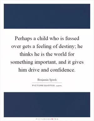 Perhaps a child who is fussed over gets a feeling of destiny; he thinks he is the world for something important, and it gives him drive and confidence Picture Quote #1