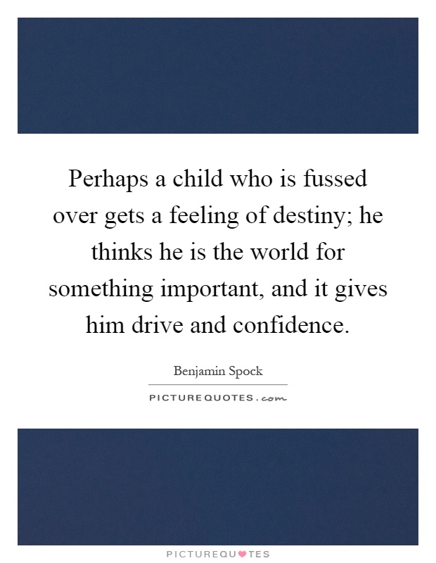 Perhaps a child who is fussed over gets a feeling of destiny; he thinks he is the world for something important, and it gives him drive and confidence Picture Quote #1