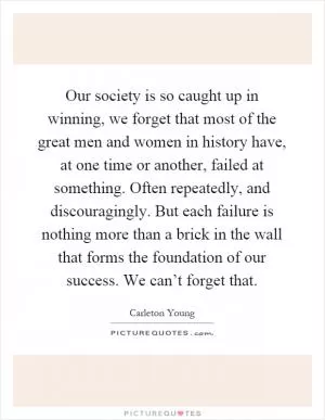 Our society is so caught up in winning, we forget that most of the great men and women in history have, at one time or another, failed at something. Often repeatedly, and discouragingly. But each failure is nothing more than a brick in the wall that forms the foundation of our success. We can’t forget that Picture Quote #1