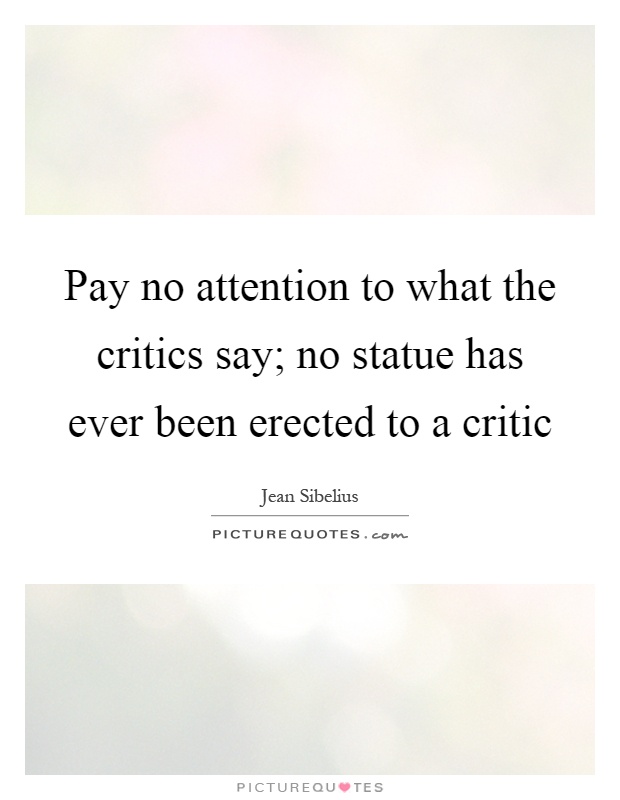 Pay no attention to what the critics say; no statue has ever been erected to a critic Picture Quote #1