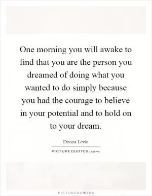 One morning you will awake to find that you are the person you dreamed of doing what you wanted to do simply because you had the courage to believe in your potential and to hold on to your dream Picture Quote #1
