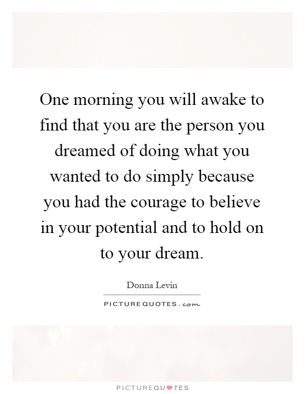 One morning you will awake to find that you are the person you dreamed of doing what you wanted to do simply because you had the courage to believe in your potential and to hold on to your dream Picture Quote #1