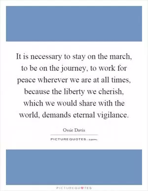It is necessary to stay on the march, to be on the journey, to work for peace wherever we are at all times, because the liberty we cherish, which we would share with the world, demands eternal vigilance Picture Quote #1