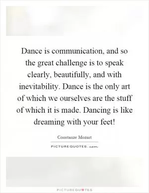 Dance is communication, and so the great challenge is to speak clearly, beautifully, and with inevitability. Dance is the only art of which we ourselves are the stuff of which it is made. Dancing is like dreaming with your feet! Picture Quote #1