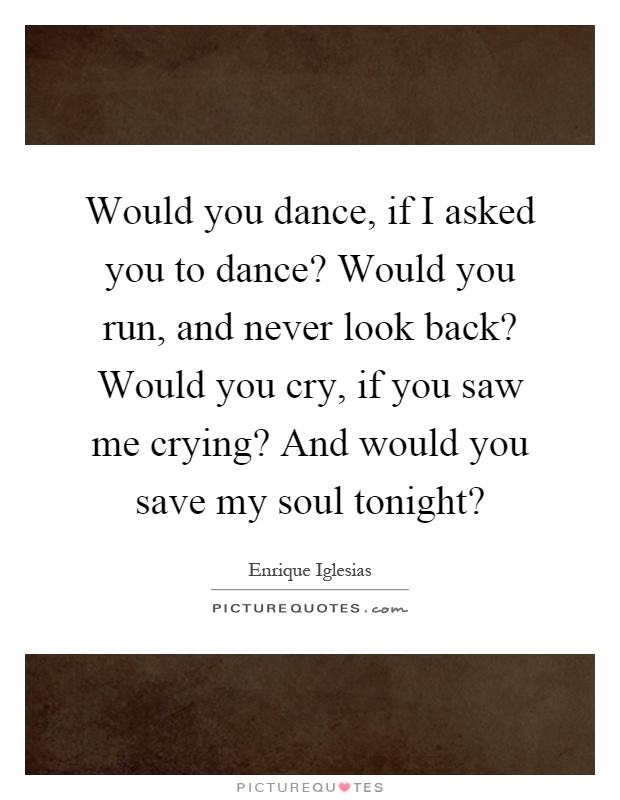Would you dance, if I asked you to dance? Would you run, and never look back? Would you cry, if you saw me crying? And would you save my soul tonight? Picture Quote #1