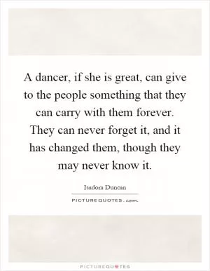 A dancer, if she is great, can give to the people something that they can carry with them forever. They can never forget it, and it has changed them, though they may never know it Picture Quote #1