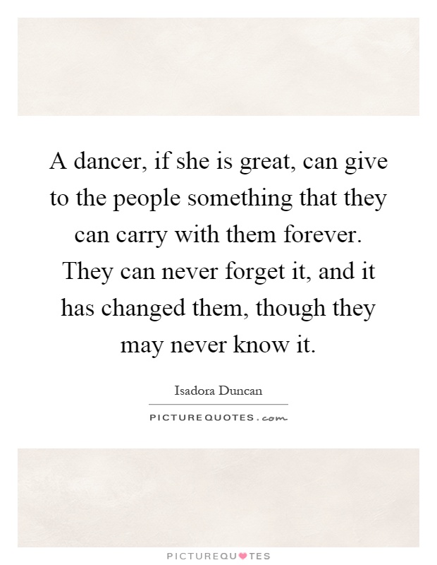 A dancer, if she is great, can give to the people something that they can carry with them forever. They can never forget it, and it has changed them, though they may never know it Picture Quote #1