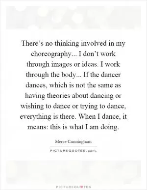 There’s no thinking involved in my choreography... I don’t work through images or ideas. I work through the body... If the dancer dances, which is not the same as having theories about dancing or wishing to dance or trying to dance, everything is there. When I dance, it means: this is what I am doing Picture Quote #1