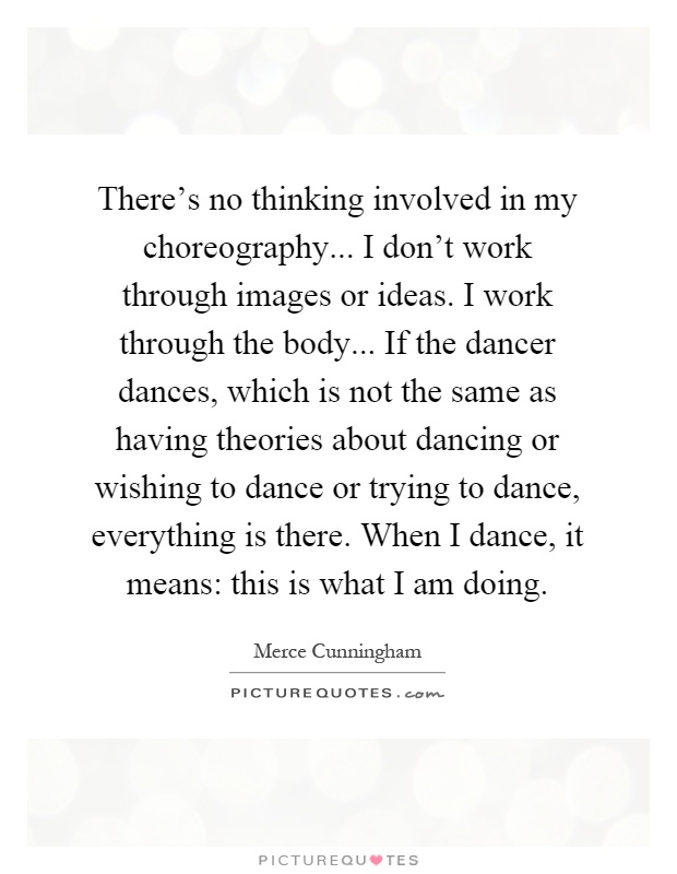 There's no thinking involved in my choreography... I don't work through images or ideas. I work through the body... If the dancer dances, which is not the same as having theories about dancing or wishing to dance or trying to dance, everything is there. When I dance, it means: this is what I am doing Picture Quote #1