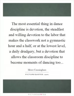 The most essential thing in dance discipline is devotion, the steadfast and willing devotion to the labor that makes the classwork not a gymnastic hour and a half, or at the lowest level, a daily drudgery, but a devotion that allows the classroom discipline to become moments of dancing too Picture Quote #1
