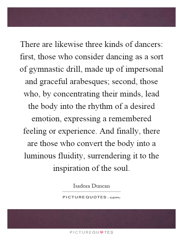 There are likewise three kinds of dancers: first, those who consider dancing as a sort of gymnastic drill, made up of impersonal and graceful arabesques; second, those who, by concentrating their minds, lead the body into the rhythm of a desired emotion, expressing a remembered feeling or experience. And finally, there are those who convert the body into a luminous fluidity, surrendering it to the inspiration of the soul Picture Quote #1