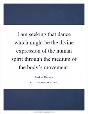 I am seeking that dance which might be the divine expression of the human spirit through the medium of the body’s movement Picture Quote #1