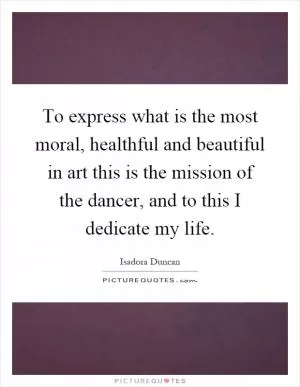 To express what is the most moral, healthful and beautiful in art this is the mission of the dancer, and to this I dedicate my life Picture Quote #1