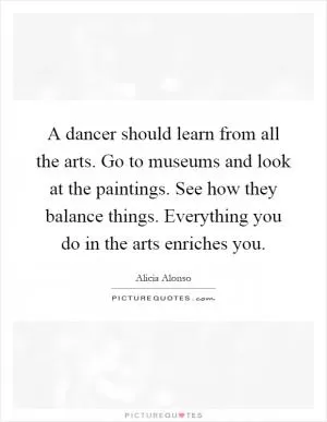 A dancer should learn from all the arts. Go to museums and look at the paintings. See how they balance things. Everything you do in the arts enriches you Picture Quote #1