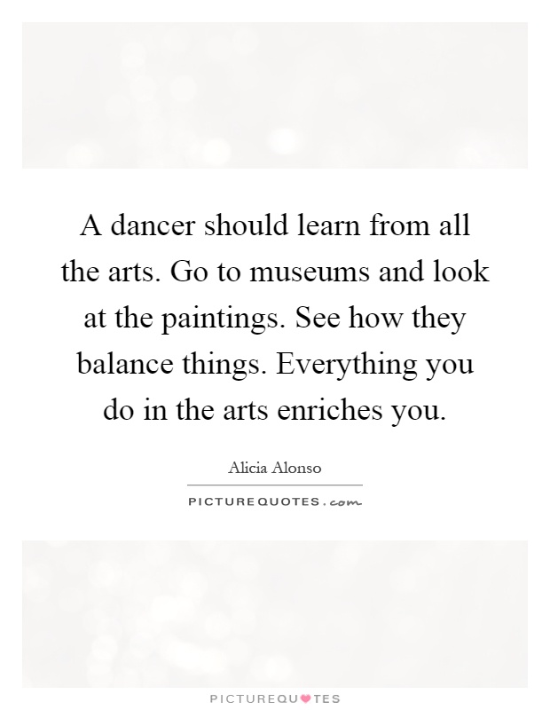 A dancer should learn from all the arts. Go to museums and look at the paintings. See how they balance things. Everything you do in the arts enriches you Picture Quote #1