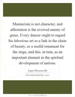 Mannerism is not character, and affectation is the avowed enemy of grace. Every dancer ought to regard his laborious art as a link in the chain of beauty, as a useful ornament for the stage, and this, in turn, as an important element in the spiritual development of nations Picture Quote #1