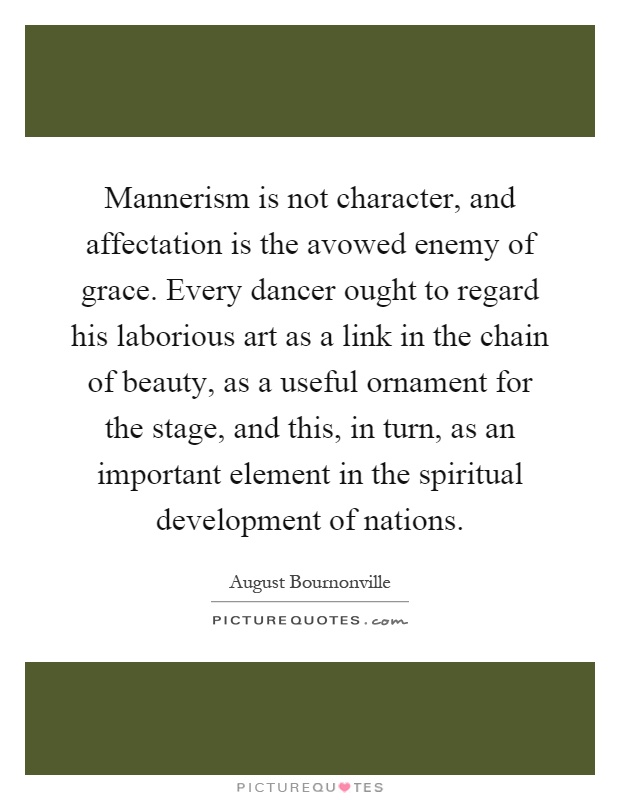 Mannerism is not character, and affectation is the avowed enemy of grace. Every dancer ought to regard his laborious art as a link in the chain of beauty, as a useful ornament for the stage, and this, in turn, as an important element in the spiritual development of nations Picture Quote #1