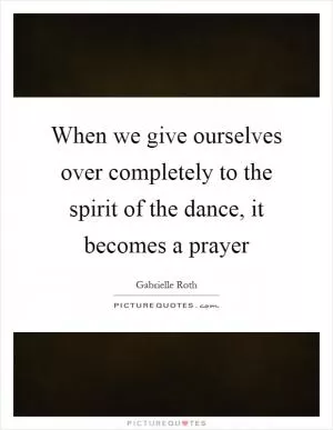 When we give ourselves over completely to the spirit of the dance, it becomes a prayer Picture Quote #1