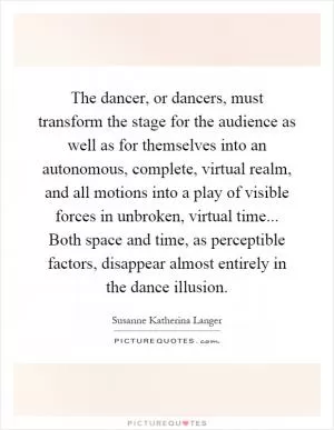 The dancer, or dancers, must transform the stage for the audience as well as for themselves into an autonomous, complete, virtual realm, and all motions into a play of visible forces in unbroken, virtual time... Both space and time, as perceptible factors, disappear almost entirely in the dance illusion Picture Quote #1