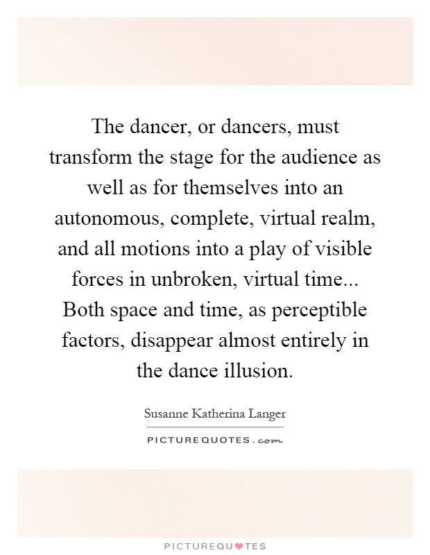 The dancer, or dancers, must transform the stage for the audience as well as for themselves into an autonomous, complete, virtual realm, and all motions into a play of visible forces in unbroken, virtual time... Both space and time, as perceptible factors, disappear almost entirely in the dance illusion Picture Quote #1